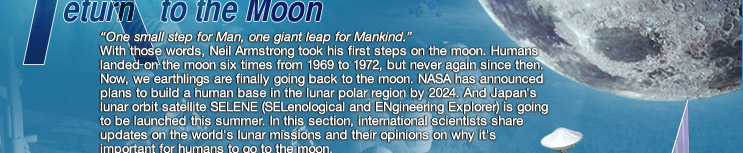 “One small step for Man, one giant step for Mankind.” With those words, Neil Armstrong took his first steps on the moon. Humans landed on the moon six times from 1969 to 1972, but never again since then. Now, we earthlings are finally going back to the moon. NASA has announced plans to build a human base in the lunar polar region by 2024. And Japan's lunar orbit satellite SELENE (SELenological and ENgineering Explorer) is going to be launched this summer. In this section, international scientists share updates on the world's lunar missions and their opinions on why it's important for humans to go to the moon. 