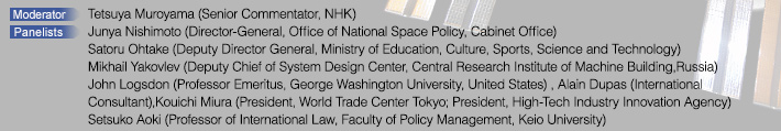 Moderator: Tetsuya Muroyama (Senior Commentator, NHK)  Panelists: Junya Nishimoto (Director-General, Office of National Space Policy, Cabinet Office),Satoru Ohtake (Deputy Director General, Ministry of Education, Culture, Sports, Science and Technology),Mikhail Yakovlev (Deputy Chief of System Design Center, Central Research Institute of Machine Building, Russia),John Logsdon (Professor Emeritus, George Washington University, United States),Alain Dupas (International Consultant),Kouichi Miura (President, World Trade Center Tokyo; ,President, High-Tech Industry Innovation Agency),Setsuko Aoki (Professor of International Law, Faculty of Policy Management, Keio University)