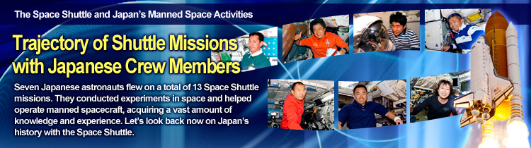 The Space Shuttle and Japan’s Manned Space Activities Trajectory of Shuttle Missions with Japanese Crew Members Seven Japanese astronauts flew on a total of 13 Space Shuttle missions. They conducted experiments in space and helped operate manned spacecraft, acquiring a vast amount of knowledge and experience. Let’s look back now on Japan’s history with the Space Shuttle.
