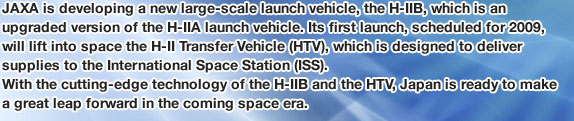 JAXA is developing a new large-scale launch vehicle, the H-IIB, which is an upgraded version of the H-IIA launch vehicle. Its first launch, scheduled for 2009, will lift into space the H-II Transfer Vehicle (HTV), which is designed to deliver supplies to the International Space Station (ISS). With the cutting-edge technology of the H-IIB and the HTV, Japan is ready to make a great leap forward in the coming space era.